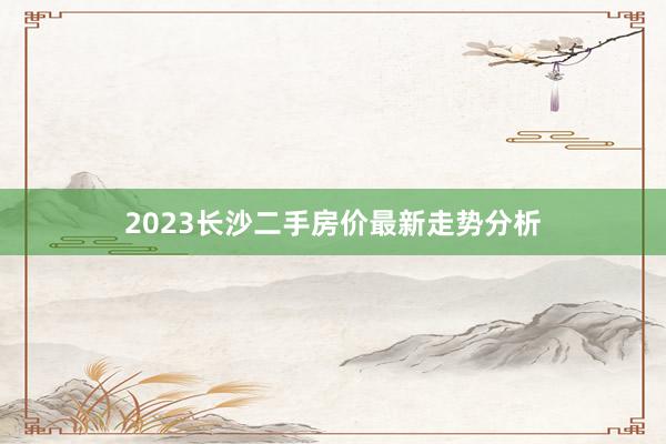 2023长沙二手房价最新走势分析